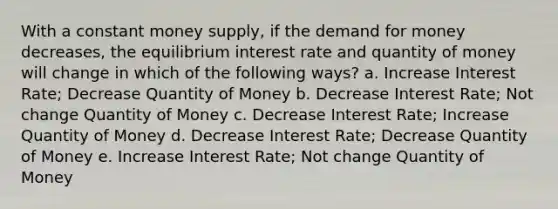 With a constant money supply, if the demand for money decreases, the equilibrium interest rate and quantity of money will change in which of the following ways? a. Increase Interest Rate; Decrease Quantity of Money b. Decrease Interest Rate; Not change Quantity of Money c. Decrease Interest Rate; Increase Quantity of Money d. Decrease Interest Rate; Decrease Quantity of Money e. Increase Interest Rate; Not change Quantity of Money