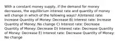 With a constant money supply, if the demand for money decreases, the equilibrium interest rate and quantity of money will change in which of the following ways? A)Interest rate: Increase Quantity of Money: Decrease B) Interest rate: Increase Quantity of Money: No change C) Interest rate: Decrease Quantity of Money: Decrease D) Interest rate: Decrease Quantity of Money: Decrease E) Interest rate: Decrease Quantity of Money: No change