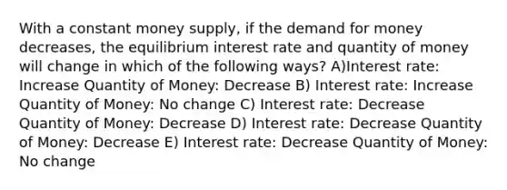 With a constant money supply, if the demand for money decreases, the equilibrium interest rate and quantity of money will change in which of the following ways? A)Interest rate: Increase Quantity of Money: Decrease B) Interest rate: Increase Quantity of Money: No change C) Interest rate: Decrease Quantity of Money: Decrease D) Interest rate: Decrease Quantity of Money: Decrease E) Interest rate: Decrease Quantity of Money: No change