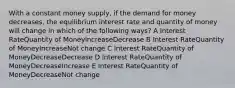 With a constant money supply, if the demand for money decreases, the equilibrium interest rate and quantity of money will change in which of the following ways? A Interest RateQuantity of MoneyIncreaseDecrease B Interest RateQuantity of MoneyIncreaseNot change C Interest RateQuantity of MoneyDecreaseDecrease D Interest RateQuantity of MoneyDecreaseIncrease E Interest RateQuantity of MoneyDecreaseNot change