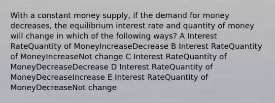 With a constant money supply, if the demand for money decreases, the equilibrium interest rate and quantity of money will change in which of the following ways? A Interest RateQuantity of MoneyIncreaseDecrease B Interest RateQuantity of MoneyIncreaseNot change C Interest RateQuantity of MoneyDecreaseDecrease D Interest RateQuantity of MoneyDecreaseIncrease E Interest RateQuantity of MoneyDecreaseNot change