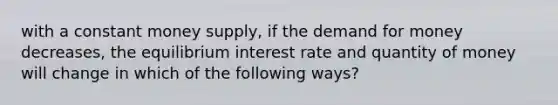 with a constant money supply, if the demand for money decreases, the equilibrium interest rate and quantity of money will change in which of the following ways?