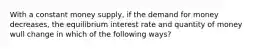 With a constant money supply, if the demand for money decreases, the equilibrium interest rate and quantity of money wull change in which of the following ways?