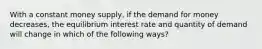 With a constant money supply, if the demand for money decreases, the equilibrium interest rate and quantity of demand will change in which of the following ways?