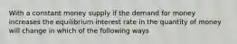 With a constant money supply if the demand for money increases the equilibrium interest rate in the quantity of money will change in which of the following ways