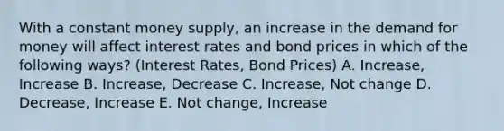 With a constant money supply, an increase in the demand for money will affect interest rates and bond prices in which of the following ways? (Interest Rates, Bond Prices) A. Increase, Increase B. Increase, Decrease C. Increase, Not change D. Decrease, Increase E. Not change, Increase