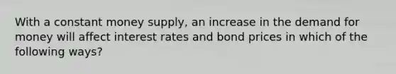 With a constant money supply, an increase in the demand for money will affect interest rates and bond prices in which of the following ways?