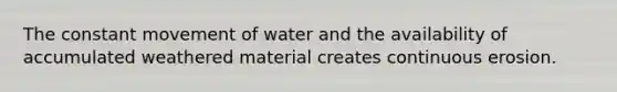 The constant movement of water and the availability of accumulated weathered material creates continuous erosion.