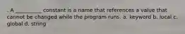 . A __________ constant is a name that references a value that cannot be changed while the program runs. a. keyword b. local c. global d. string