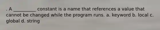 . A __________ constant is a name that references a value that cannot be changed while the program runs. a. keyword b. local c. global d. string