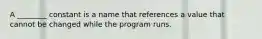 A ________ constant is a name that references a value that cannot be changed while the program runs.