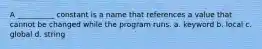 A __________ constant is a name that references a value that cannot be changed while the program runs. a. keyword b. local c. global d. string