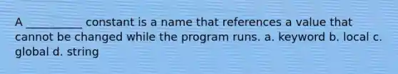 A __________ constant is a name that references a value that cannot be changed while the program runs. a. keyword b. local c. global d. string