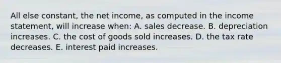 All else constant, the net income, as computed in the income statement, will increase when: A. sales decrease. B. depreciation increases. C. the cost of goods sold increases. D. the tax rate decreases. E. interest paid increases.