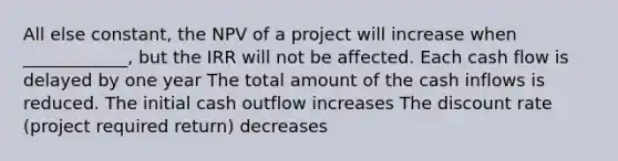 All else constant, the NPV of a project will increase when ____________, but the IRR will not be affected. Each cash flow is delayed by one year The total amount of the cash inflows is reduced. The initial cash outflow increases The discount rate (project required return) decreases