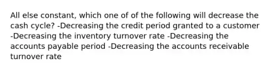 All else constant, which one of of the following will decrease the cash cycle? -Decreasing the credit period granted to a customer -Decreasing the inventory turnover rate -Decreasing the accounts payable period -Decreasing the accounts receivable turnover rate