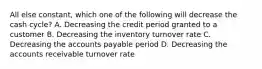 All else constant, which one of the following will decrease the cash cycle? A. Decreasing the credit period granted to a customer B. Decreasing the inventory turnover rate C. Decreasing the accounts payable period D. Decreasing the accounts receivable turnover rate