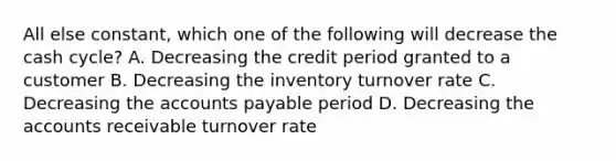 All else constant, which one of the following will decrease the cash cycle? A. Decreasing the credit period granted to a customer B. Decreasing the inventory turnover rate C. Decreasing the accounts payable period D. Decreasing the accounts receivable turnover rate