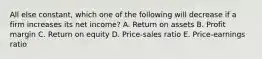 All else constant, which one of the following will decrease if a firm increases its net income? A. Return on assets B. Profit margin C. Return on equity D. Price-sales ratio E. Price-earnings ratio