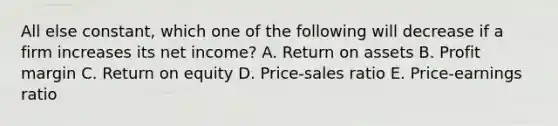 All else constant, which one of the following will decrease if a firm increases its net income? A. Return on assets B. Profit margin C. Return on equity D. Price-sales ratio E. Price-earnings ratio