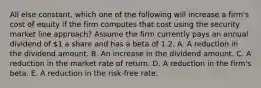 All else constant, which one of the following will increase a firm's cost of equity if the firm computes that cost using the security market line approach? Assume the firm currently pays an annual dividend of 1 a share and has a beta of 1.2. A. A reduction in the dividend amount. B. An increase in the dividend amount. C. A reduction in the market rate of return. D. A reduction in the firm's beta. E. A reduction in the risk-free rate.