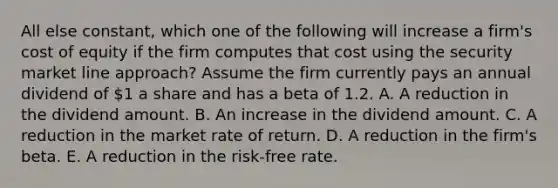 All else constant, which one of the following will increase a firm's cost of equity if the firm computes that cost using the security market line approach? Assume the firm currently pays an annual dividend of 1 a share and has a beta of 1.2. A. A reduction in the dividend amount. B. An increase in the dividend amount. C. A reduction in the market rate of return. D. A reduction in the firm's beta. E. A reduction in the risk-free rate.