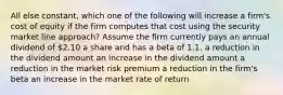 All else constant, which one of the following will increase a firm's cost of equity if the firm computes that cost using the security market line approach? Assume the firm currently pays an annual dividend of 2.10 a share and has a beta of 1.1. a reduction in the dividend amount an increase in the dividend amount a reduction in the market risk premium a reduction in the firm's beta an increase in the market rate of return