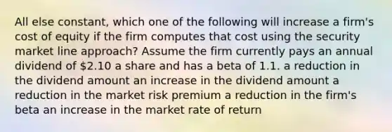 All else constant, which one of the following will increase a firm's cost of equity if the firm computes that cost using the security market line approach? Assume the firm currently pays an annual dividend of 2.10 a share and has a beta of 1.1. a reduction in the dividend amount an increase in the dividend amount a reduction in the market risk premium a reduction in the firm's beta an increase in the market rate of return