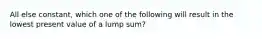 All else constant, which one of the following will result in the lowest present value of a lump sum?