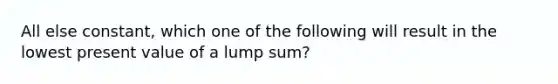 All else constant, which one of the following will result in the lowest present value of a lump sum?