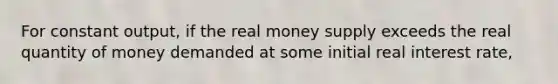 For constant​ output, if the real money supply exceeds the real quantity of money demanded at some initial real interest​ rate,