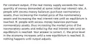 For constant​ output, if the real money supply exceeds the real quantity of money demanded at some initial real interest​ rate, A. people with excess money balances purchase nonmonetary​ assets, thus increasing the market price of the nonmonetary assets and increasing the real interest rate until an equilibrium is reached. B. people with excess money balances purchase nonmonetary​ assets, thus increasing the market price of the nonmonetary assets and reducing the real interest rate until an equilibrium is reached. Your answer is correct. C. the price level in the economy increases until a new equilibrium is reached. D. nothing happens until output adjusts.