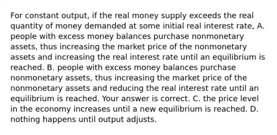 For constant​ output, if the real money supply exceeds the real quantity of money demanded at some initial real interest​ rate, A. people with excess money balances purchase nonmonetary​ assets, thus increasing the market price of the nonmonetary assets and increasing the real interest rate until an equilibrium is reached. B. people with excess money balances purchase nonmonetary​ assets, thus increasing the market price of the nonmonetary assets and reducing the real interest rate until an equilibrium is reached. Your answer is correct. C. the price level in the economy increases until a new equilibrium is reached. D. nothing happens until output adjusts.