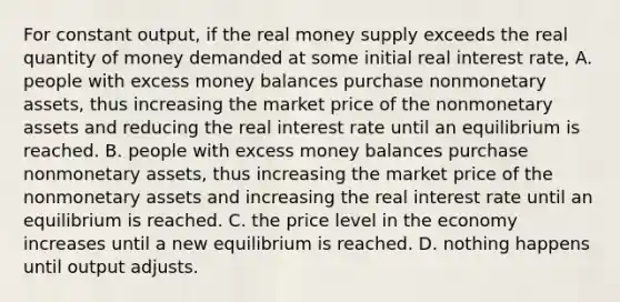 For constant​ output, if the real money supply exceeds the real quantity of money demanded at some initial real interest​ rate, A. people with excess money balances purchase nonmonetary​ assets, thus increasing the market price of the nonmonetary assets and reducing the real interest rate until an equilibrium is reached. B. people with excess money balances purchase nonmonetary​ assets, thus increasing the market price of the nonmonetary assets and increasing the real interest rate until an equilibrium is reached. C. the price level in the economy increases until a new equilibrium is reached. D. nothing happens until output adjusts.