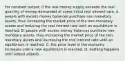 For constant​ output, if the real money supply exceeds the real quantity of money demanded at some initial real interest​ rate, A. people with excess money balances purchase non-monetary​ assets, thus increasing the market price of the non-monetary assets and reducing the real interest rate until an equilibrium is reached. B. people with excess money balances purchase non-monetary​ assets, thus increasing the market price of the non-monetary assets and increasing the real interest rate until an equilibrium is reached. C. the price level in the economy increases until a new equilibrium is reached. D. nothing happens until output adjusts.