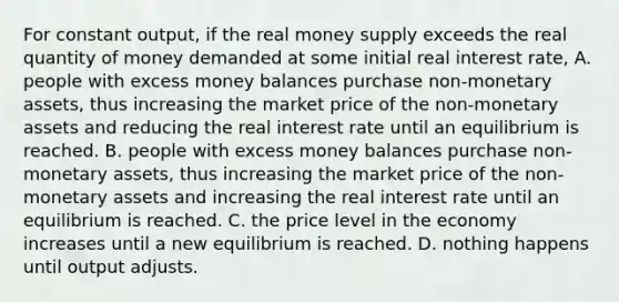 For constant​ output, if the real money supply exceeds the real quantity of money demanded at some initial real interest​ rate, A. people with excess money balances purchase non-monetary​ assets, thus increasing the market price of the non-monetary assets and reducing the real interest rate until an equilibrium is reached. B. people with excess money balances purchase non-monetary​ assets, thus increasing the market price of the non-monetary assets and increasing the real interest rate until an equilibrium is reached. C. the price level in the economy increases until a new equilibrium is reached. D. nothing happens until output adjusts.