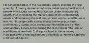 For constant​ output, if the real money supply exceeds the real quantity of money demanded at some initial real interest​ rate, A. people with excess money balances purchase nonmonetary​ assets, thus increasing the market price of the nonmonetary assets and increasing the real interest rate until an equilibrium is reached. B. people with excess money balances purchase nonmonetary​ assets, thus increasing the market price of the nonmonetary assets and reducing the real interest rate until an equilibrium is reached. C. the price level in the economy increases until a new equilibrium is reached. D. nothing happens until output adjusts.