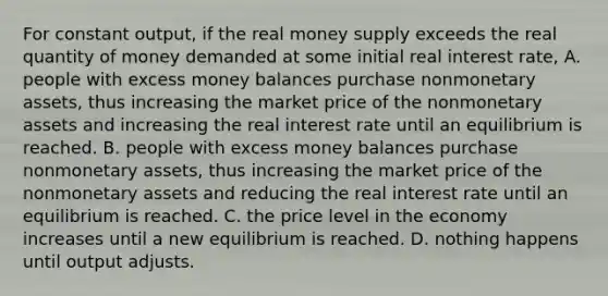 For constant​ output, if the real money supply exceeds the real quantity of money demanded at some initial real interest​ rate, A. people with excess money balances purchase nonmonetary​ assets, thus increasing the market price of the nonmonetary assets and increasing the real interest rate until an equilibrium is reached. B. people with excess money balances purchase nonmonetary​ assets, thus increasing the market price of the nonmonetary assets and reducing the real interest rate until an equilibrium is reached. C. the price level in the economy increases until a new equilibrium is reached. D. nothing happens until output adjusts.