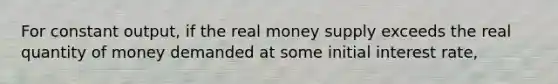 For constant output, if the real money supply exceeds the real quantity of money demanded at some initial interest rate,