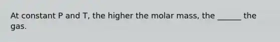 At constant P and T, the higher the molar mass, the ______ the gas.