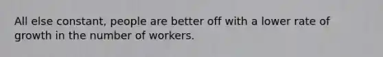 All else​ constant, people are better off with a lower rate of growth in the number of workers.