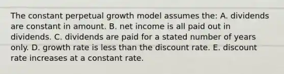 The constant perpetual growth model assumes the: A. dividends are constant in amount. B. net income is all paid out in dividends. C. dividends are paid for a stated number of years only. D. growth rate is less than the discount rate. E. discount rate increases at a constant rate.