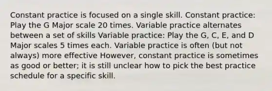 Constant practice is focused on a single skill. Constant practice: Play the G Major scale 20 times. Variable practice alternates between a set of skills Variable practice: Play the G, C, E, and D Major scales 5 times each. Variable practice is often (but not always) more effective However, constant practice is sometimes as good or better; it is still unclear how to pick the best practice schedule for a specific skill.