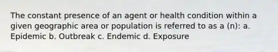 The constant presence of an agent or health condition within a given geographic area or population is referred to as a (n): a. Epidemic b. Outbreak c. Endemic d. Exposure