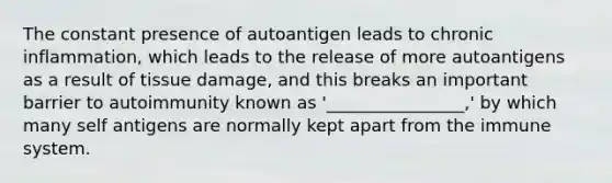 The constant presence of autoantigen leads to chronic inflammation, which leads to the release of more autoantigens as a result of tissue damage, and this breaks an important barrier to autoimmunity known as '________________,' by which many self antigens are normally kept apart from the immune system.