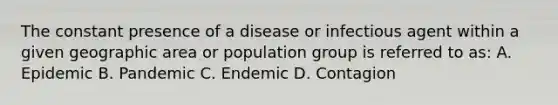 The constant presence of a disease or infectious agent within a given geographic area or population group is referred to as: A. Epidemic B. Pandemic C. Endemic D. Contagion