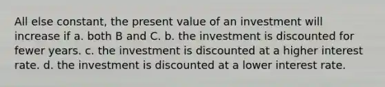 All else constant, the present value of an investment will increase if a. both B and C. b. the investment is discounted for fewer years. c. the investment is discounted at a higher interest rate. d. the investment is discounted at a lower interest rate.