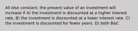 All else constant, the present value of an investment will increase if A) the investment is discounted at a higher interest rate. B) the investment is discounted at a lower interest rate. C) the investment is discounted for fewer years. D) both B&C