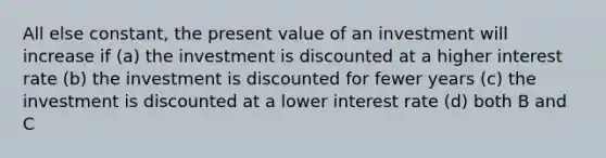 All else constant, the present value of an investment will increase if (a) the investment is discounted at a higher interest rate (b) the investment is discounted for fewer years (c) the investment is discounted at a lower interest rate (d) both B and C