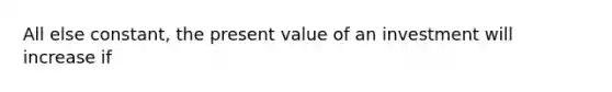 All else constant, the present value of an investment will increase if